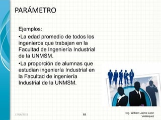 Ejemplos:
•La edad promedio de todos los
ingenieros que trabajan en la
Facultad de Ingeniería Industrial
de la UNMSM.
•La proporción de alumnas que
estudian ingeniería Industrial en
la Facultad de ingeniería
Industrial de la UNMSM.
PARÁMETRO
68
Ing. William Jaime León
Velásquez
26/08/2015
 