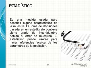 Es una medida usada para
describir alguna característica de
la muestra. La toma de decisiones
basada en un estadígrafo contiene
cierto grado de incertidumbre
debido al error de muestreo. El
estadístico puede usarse para
hacer inferencias acerca de los
parámetros de la población.
ESTADÍSTICO
69
Ing. William Jaime León
Velásquez
26/08/2015
 