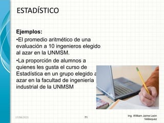 Ejemplos:
•El promedio aritmético de una
evaluación a 10 ingenieros elegido
al azar en la UNMSM.
•La proporción de alumnos a
quienes les gusta el curso de
Estadística en un grupo elegido al
azar en la facultad de ingeniería
industrial de la UNMSM
ESTADÍSTICO
71
Ing. William Jaime León
Velásquez
26/08/2015
 