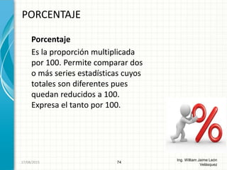 Porcentaje
Es la proporción multiplicada
por 100. Permite comparar dos
o más series estadísticas cuyos
totales son diferentes pues
quedan reducidos a 100.
Expresa el tanto por 100.
PORCENTAJE
74
Ing. William Jaime León
Velásquez
26/08/2015
 