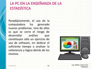 LA PC EN LA ENSEÑANZA DE LA
ESTADÍSTICA
79
Ing. William Jaime León
Velásquez
Paradójicamente, el uso de la
computadora ha generado
nuevos problemas. Uno de ellos
es que se corre el riesgo de
desarrollar análisis que
constituyen sólo un ejercicio de
uso de software, sin dedicar el
suficiente tiempo a analizar la
coherencia y lógica detrás de los
mismos.
26/08/2015
 