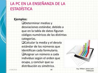 LA PC EN LA ENSEÑANZA DE LA
ESTADÍSTICA
80
Ing. William Jaime León
Velásquez
Ejemplos:
Determinar medias y
desviaciones estándar, debido a
que en la tabla de datos figuran
códigos numéricos de las distintas
categorías.
Calcular la media y el desvío
estándar de los números que
identifican cada formulario.
Asignar un número a cada
individuo según el orden que
ocupa, y concluir que su
distribución es simétrica.
26/08/2015
 