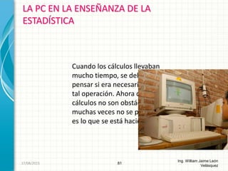 LA PC EN LA ENSEÑANZA DE LA
ESTADÍSTICA
81
Ing. William Jaime León
Velásquez
Cuando los cálculos llevaban
mucho tiempo, se debía
pensar si era necesario realizar
tal operación. Ahora que los
cálculos no son obstáculo,
muchas veces no se piensa qué
es lo que se está haciendo.
26/08/2015
 