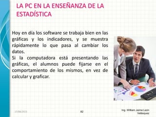 LA PC EN LA ENSEÑANZA DE LA
ESTADÍSTICA
82
Ing. William Jaime León
Velásquez
Hoy en día los software se trabaja bien en las
gráficas y los indicadores, y se muestra
rápidamente lo que pasa al cambiar los
datos.
Si la computadora está presentando las
gráficas, el alumnos puede fijarse en el
comportamiento de los mismos, en vez de
calcular y graficar.
26/08/2015
 
