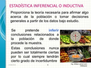 Se pretende inferir
conclusiones relacionados a
la población de donde
procede la muestra.
Estas conclusiones nunca
pueden ser totalmente ciertas
por lo cual siempre tendrán
cierto grado de incertidumbre
ESTADÍSTICA INFERENCIAL O INDUCTIVA
9
Ing. William Jaime León
Velásquez
26/08/2015
Proporciona la teoría necesaria para afirmar algo
acerca de la población o tomar decisiones
generales a partir de los datos bajo estudio.
 