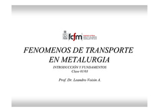 FENOMENOS DE TRANSPORTE
FENOMENOS DE TRANSPORTE
EN METALURGIA
EN METALURGIA
Prof. Dr. Leandro
Prof. Dr. Leandro Voisin
Voisin A.
A.
INTRODUCCI
INTRODUCCIÓ
ÓN Y FUNDAMENTOS
N Y FUNDAMENTOS
Clase 01/03
Clase 01/03
 