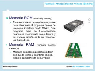 Hardware: Almacenamiento Primario (Memoria)




      Memoria ROM (read only memory)
            Esta memoria es de solo lectura y sirve
             para almacenar el programa básico de
             iniciación, instalado desde fábrica. Este
             programa entra en funcionamiento
             cuando es encendida la computadora. y
             su primera función es la de reconocer
             los dispositivos.

      Memoria RAM                  (random access
       memory)
         Memoria de acceso aleatorio es decir
          que puede leerse y escribirse en ella.
          Tiene la característica de se volátil.


Hardware y Software                                          Docente: Ing° Oscar Ñañez Campos
 