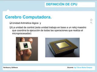 DEFINICIÓN DE CPU



  Cerebro Computadora.
         Unidad Aritmética lógica y
         La unidad de control.(esta unidad trabaja en base a un reloj maestro
          que coordina la ejecución de todas las operaciones que realiza el
          microprocesador)




Hardware y Software                                         Docente: Ing° Oscar Ñañez Campos
 