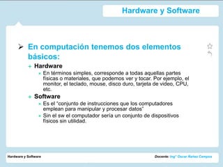 Hardware y Software



      En computación tenemos dos elementos
       básicos:
              Hardware
                     En términos simples, corresponde a todas aquellas partes
                      físicas o materiales, que podemos ver y tocar. Por ejemplo, el
                      monitor, el teclado, mouse, disco duro, tarjeta de video, CPU,
                      etc.
              Software
                     Es el “conjunto de instrucciones que los computadores
                      emplean para manipular y procesar datos”
                     Sin el sw el computador sería un conjunto de dispositivos
                      físicos sin utilidad.




Hardware y Software                                                  Docente: Ing° Oscar Ñañez Campos
 