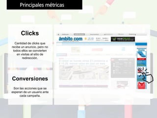 Clicks
Cantidad de clicks que
recibe un anuncio, pero no
todos ellos se convierten
en visitas al sitio de
redirección.
Principales métricas
Conversiones
Son las acciones que se
esperan de un usuario ante
cada campaña.
 