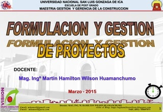UNIVERSIDAD NACIONAL SAN LUIS GONZAGA DE ICA
ESCUELA DE POST GRADO
MAESTRIA GESTION Y GERENCIA DE LA CONSTRUCCION
DOCENTE:
Mag. Ingº Martin Hamilton Wilson Huamanchumo
Marzo - 2015
Docente: MAG. ING. M. HAMILTON WILSON HUAMANCHUMO
Email: mhamwil@gmail.com visite el Blog: htpp:/inghamiltonwilson.blogspot.com
Email: mhamwil@peru.com Teléf.. (051) - 956697073 1
 