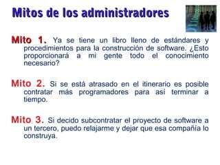 Mitos de los administradoresMitos de los administradores
Mito 1.Mito 1. Ya se tiene un libro lleno de estándares y
procedimientos para la construcción de software. ¿Esto
proporcionará a mi gente todo el conocimiento
necesario?
Mito 2. Si se está atrasado en el itinerario es posible
contratar más programadores para así terminar a
tiempo.
Mito 3. Si decido subcontratar el proyecto de software a
un tercero, puedo relajarme y dejar que esa compañía lo
construya.
 