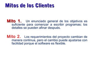 Mitos de los ClientesMitos de los Clientes
Mito 1.Mito 1. Un enunciado general de los objetivos es
suficiente para comenzar a escribir programas; los
detalles se pueden afinar después.
Mito 2. Los requerimientos del proyecto cambian de
manera continua, pero el cambio puede ajustarse con
facilidad porque el software es flexible.
 