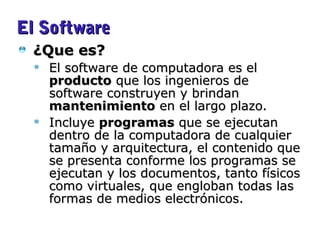 El SoftwareEl Software
¿Que es?¿Que es?
El software de computadora es elEl software de computadora es el
productoproducto que los ingenieros deque los ingenieros de
software construyen y brindansoftware construyen y brindan
mantenimientomantenimiento en el largo plazo.en el largo plazo.
IncluyeIncluye programasprogramas que se ejecutanque se ejecutan
dentro de la computadora de cualquierdentro de la computadora de cualquier
tamaño y arquitectura, el contenido quetamaño y arquitectura, el contenido que
se presenta conforme los programas sese presenta conforme los programas se
ejecutan y los documentos, tanto físicosejecutan y los documentos, tanto físicos
como virtuales, que engloban todas lascomo virtuales, que engloban todas las
formas de medios electrónicos.formas de medios electrónicos.
(Pressman 2006) Cap. 1. Pag. 1
 