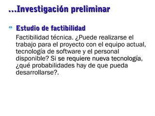 ……Investigación preliminarInvestigación preliminar
Estudio de factibilidadEstudio de factibilidad
Factibilidad técnica. ¿Puede realizarse el
trabajo para el proyecto con el equipo actual,
tecnología de software y el personal
disponible? Si se requiere nueva tecnologíase requiere nueva tecnología,
¿qué probabilidades hay de que pueda
desarrollarse?.
 