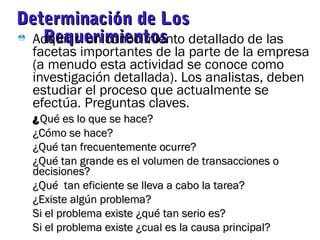 Determinación de LosDeterminación de Los
RequerimientosRequerimientosAdquirir un conocimiento detallado de las
facetas importantes de la parte de la empresa
(a menudo esta actividad se conoce como
investigación detallada). Los analistas, deben
estudiar el proceso que actualmente se
efectúa. Preguntas claves.
¿¿Qué es lo que se hace?Qué es lo que se hace?
¿Cómo se hace?¿Cómo se hace?
¿Qué tan frecuentemente ocurre?¿Qué tan frecuentemente ocurre?
¿Qué tan grande es el volumen de transacciones o¿Qué tan grande es el volumen de transacciones o
decisiones?decisiones?
¿Qué tan eficiente se lleva a cabo la tarea?¿Qué tan eficiente se lleva a cabo la tarea?
¿Existe algún problema?¿Existe algún problema?
Si el problema existe ¿qué tan serio es?Si el problema existe ¿qué tan serio es?
Si el problema existe ¿cual es la causa principal?Si el problema existe ¿cual es la causa principal?
 