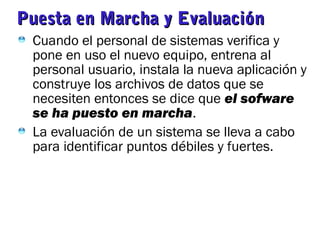 Puesta en Marcha y EvaluaciónPuesta en Marcha y Evaluación
Cuando el personal de sistemas verifica y
pone en uso el nuevo equipo, entrena al
personal usuario, instala la nueva aplicación y
construye los archivos de datos que se
necesiten entonces se dice que el sofware
se ha puesto en marcha.
La evaluación de un sistema se lleva a cabo
para identificar puntos débiles y fuertes.
 