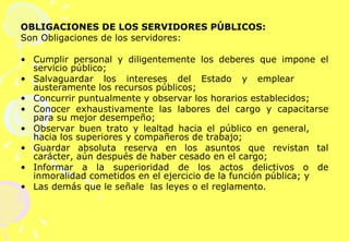 OBLIGACIONES DE LOS SERVIDORES PÚBLICOS: Son Obligaciones de los servidores:   Cumplir personal y diligentemente los deberes que impone el servicio público; Salvaguardar los intereses del Estado y emplear  austeramente los recursos públicos; Concurrir puntualmente y observar los horarios establecidos; Conocer exhaustivamente las labores del cargo y capacitarse para su mejor desempeño; Observar buen trato y lealtad hacia el público en general,  hacia los superiores y compañeros de trabajo; Guardar absoluta reserva en los asuntos que revistan tal carácter, aún después de haber cesado en el cargo; Informar a la superioridad de los actos delictivos o de inmoralidad cometidos en el ejercicio de la función pública; y Las demás que le señale  las leyes o el reglamento. 