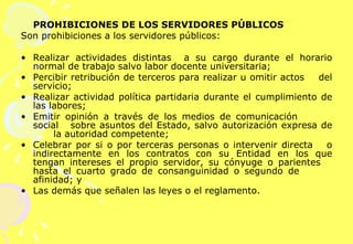 PROHIBICIONES DE LOS SERVIDORES PÚBLICOS  Son prohibiciones a los servidores públicos:   Realizar actividades distintas  a su cargo durante el horario normal de trabajo salvo labor docente universitaria; Percibir retribución de terceros para realizar u omitir actos  del servicio; Realizar actividad política partidaria durante el  cumplimiento de las labores; Emitir opinión a través de los medios de comunicación  social  sobre asuntos del Estado, salvo autorización expresa de  la autoridad competente; Celebrar por si o por terceras personas o intervenir directa  o indirectamente en los contratos con su Entidad en los que tengan intereses el propio servidor, su cónyuge o parientes  hasta el cuarto grado de consanguinidad o segundo de  afinidad; y Las demás que señalen las leyes o el reglamento.   