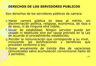 DERECHOS DE LOS SERVIDORES PUBLICOS  Son derechos de los servidores públicos de carrera:   Hacer carrera pública en base al mérito, sin discriminación política, religiosa, económica, de raza o de sexo, ni de ninguna otra índole; Gozar de estabilidad. Ningún servidor puede ser cesado ni destituido sino por causa prevista en la Ley de acuerdo al procedimiento establecido; Percibir la remuneración que corresponde a su nivel,  incluyendo las bonificaciones y beneficios que procedan conforme a ley; Gozar anualmente de treinta días de vacaciones remuneradas salvo acumulación convencional hasta de 2 períodos;  .. //    