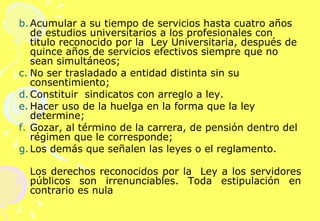 Acumular a su tiempo de servicios hasta cuatro años de estudios universitarios a los profesionales con titulo reconocido por la  Ley Universitaria, después de quince años de servicios efectivos siempre que no sean simultáneos; No ser trasladado a entidad distinta sin su consentimiento; Constituir  sindicatos con arreglo a ley. Hacer uso de la huelga en la forma que la ley determine; Gozar, al término de la carrera, de pensión dentro del régimen que le corresponde; Los demás que señalen las leyes o el reglamento. Los derechos reconocidos por la  Ley a los servidores públicos son irrenunciables. Toda estipulación en contrario es nula    