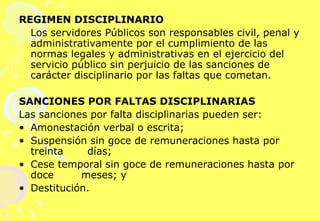REGIMEN DISCIPLINARIO Los servidores Públicos son responsables civil, penal y administrativamente por el cumplimiento de las normas legales y administrativas en el ejercicio del servicio público sin perjuicio de las sanciones de carácter disciplinario por las faltas que cometan.    SANCIONES POR FALTAS DISCIPLINARIAS  Las sanciones por falta disciplinarias pueden ser: Amonestación verbal o escrita; Suspensión sin goce de remuneraciones hasta por treinta  días; Cese temporal sin goce de remuneraciones hasta por doce  meses; y  Destitución. 