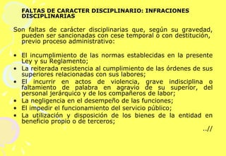 FALTAS DE CARÁCTER DISCIPLINARIO: INFRACIONES DISCIPLINARIAS Son faltas de carácter disciplinarias que, según su gravedad, pueden ser sancionadas con cese temporal o con destitución,  previo proceso administrativo:     El incumplimiento de las normas establecidas en la presente Ley y su Reglamento; La reiterada resistencia al cumplimiento de las órdenes de sus superiores relacionadas con sus labores; El incurrir en actos de violencia, grave indisciplina o faltamiento de palabra en agravio de su superior, del personal jerárquico y de los compañeros de labor;  La negligencia en el desempeño de las funciones; El impedir el funcionamiento del servicio público; La utilización y disposición de los bienes de la entidad en beneficio propio o de terceros; ..//   