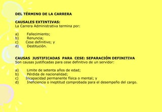 DEL TÉRMINO DE LA CARRERA   CAUSALES EXTINTIVAS: La Carrera Administrativa termina por:   a)       Fallecimiento; b)       Renuncia; c)  Cese definitivo; y  d)       Destitución.     CAUSAS  JUSTIFICADAS  PARA  CESE: SEPARACIÓN DEFINITIVA  Son causas justificadas para cese definitivo de un servidor:   a)       Limite de setenta años de edad; b)       Pérdida de nacionalidad;  c)  Incapacidad permanente física o mental; y  d)       Ineficiencia o ineptitud comprobada para el desempeño del cargo.  