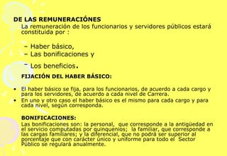 DE LAS REMUNERACIÓNES La remuneración de los funcionarios y servidores públicos estará constituida por : Haber básico,  Las bonificaciones y  Los beneficios .     FIJACIÓN DEL HABER BÁSICO: El haber básico se fija, para los funcionarios, de acuerdo a cada cargo y para los servidores, de acuerdo a cada nivel de Carrera.  En uno y otro caso el haber básico es el mismo para cada cargo y para cada nivel, según corresponda.   BONIFICACIONES: Las bonificaciones son: la personal,  que corresponde a la antigüedad en el servicio computadas por quinquenios;  la familiar, que corresponde a las cargas familiares; y la diferencial, que no podrá ser superior al porcentaje que con carácter único y uniforme para todo el  Sector Público se regulará anualmente. 