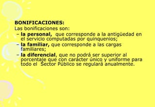  BONIFICACIONES: Las bonificaciones son: la personal,   que corresponde a la antigüedad en el servicio computadas por quinquenios;  la familiar,  que corresponde a las cargas familiares;  la diferencial , que no podrá ser superior al porcentaje que con carácter único y uniforme para todo el  Sector Público se regulará anualmente. 