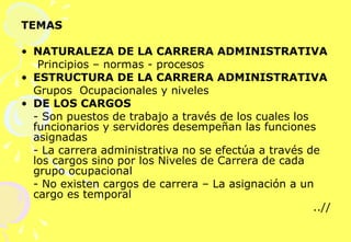 TEMAS NATURALEZA DE LA CARRERA ADMINISTRATIVA   Principios – normas - procesos ESTRUCTURA DE LA CARRERA ADMINISTRATIVA   Grupos  Ocupacionales y niveles DE LOS CARGOS   - Son puestos de trabajo a través de los cuales los funcionarios y servidores desempeñan las funciones asignadas - La carrera administrativa no se efectúa a través de los cargos sino por los Niveles de Carrera de cada grupo ocupacional - No existen cargos de carrera – La asignación a un cargo es temporal ..// 