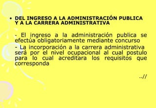 DEL INGRESO A LA ADMINISTRACIÓN PUBLICA Y A LA CARRERA ADMINISTRATIVA -  El ingreso a la administración publica se efectúa obligatoriamente mediante concurso - La incorporación a la carrera administrativa  será por el nivel ocupacional al cual postulo para lo cual acreditara los requisitos que corresponda ..// 