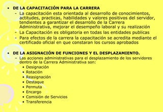 DE LA CAPACITACIÓN PARA LA CARRERA  La capacitación esta orientada al desarrollo de conocimientos, actitudes, practicas, habilidades y valores positivos del servidor, tendientes a garantizar el desarrollo de la Carrera Administrativa, mejorar el desempeño laboral y su realización La Capacitación es obligatoria en todas las entidades publicas Para efectos de la carrera la capacitación se acredita mediante el certificado oficial en que constaran los cursos aprobados DE LA ASIGNACIÓN DE FUNCIONES Y EL DESPLAZAMIENTO. Las acciones administrativas para el desplazamiento de los servidores dentro de la Carrera Administrativa son: Designación  Rotación Reasignación Destaque Permuta Encargo Comisión de Servicios Transferencia 