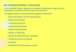 DEL REGISTRO NACIONAL Y ESCALAFON Las entidades Publicas organizan y mantienen actualizado el registro de sus funcionarios y servidores, tantos activos como cesantes  El registro contiene necesariamente la siguiente información: Datos personales y de familiares directos Estudio de formación Capacitación general Experiencia profesional Cargos desempeñados  Meritos y  Deméritos Sanciones administrativas y judiciales Tiempo de servicio en general Licencias  Evaluación, Remuneraciones y otros 