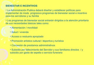 BIENESTAR E INCENTIVOS La Administración Publica deberá diseñar y establecer políticas para implementar de modo  progresivo programas de bienestar social e incentivo para los servidores y su familia Los programas de bienestar social entrarán dirigidos a la atención prioritaria de sus necesidades básicas tales como: Alimentación / movilidad  Salud / vivienda Acceso a vestuario apropiado Promoción artístico cultural / deportiva y turística Concesión de prestamos administrativos Subsidio por fallecimiento del Servidor y sus familiares directos  / y subsidio por gasto de sepelio o servicio funerario 