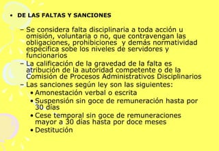 DE LAS FALTAS Y SANCIONES  Se considera falta disciplinaria a toda acción u omisión, voluntaria o no, que contravengan las obligaciones, prohibiciones  y demás normatividad especifica sobe los niveles de servidores y funcionarios La calificación de la gravedad de la falta es atribución de la autoridad competente o de la Comisión de Procesos Administrativos Disciplinarios Las sanciones según ley son las siguientes: Amonestación verbal o escrita Suspensión sin goce de remuneración hasta por 30 días Cese temporal sin goce de remuneraciones mayor a 30 días hasta por doce meses Destitución 