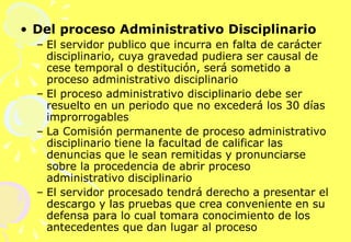 Del proceso Administrativo Disciplinario El servidor publico que incurra en falta de carácter disciplinario, cuya gravedad pudiera ser causal de cese temporal o destitución, será sometido a proceso administrativo disciplinario El proceso administrativo disciplinario debe ser resuelto en un periodo que no excederá los 30 días improrrogables La Comisión permanente de proceso administrativo disciplinario tiene la facultad de calificar las denuncias que le sean remitidas y pronunciarse sobre la procedencia de abrir proceso administrativo disciplinario El servidor procesado tendrá derecho a presentar el descargo y las pruebas que crea conveniente en su defensa para lo cual tomara conocimiento de los antecedentes que dan lugar al proceso 