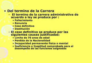 Del termino de la Carrera  El termino de la carrera administrativa de acuerdo a ley se produce por : Fallecimiento Renuncia Cese definitivo Destitución El cese definitivo se produce por las siguientes causas justificadas: Limite de 70 anos de edad Perdida de la Nacionalidad Incapacidad permanente física o mental Ineficiencia o Ineptitud comprobada para el desempeño de las funciones asignadas 