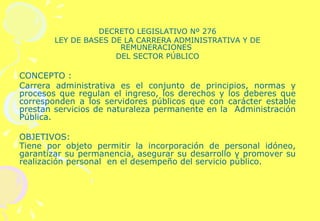DECRETO LEGISLATIVO Nº 276 LEY DE BASES DE LA CARRERA ADMINISTRATIVA Y DE REMUNERACIONES  DEL SECTOR PÚBLICO   CONCEPTO : Carrera administrativa es el conjunto de principios, normas y procesos que regulan el ingreso, los derechos y los deberes que corresponden a los servidores públicos que con carácter estable prestan servicios de naturaleza permanente en la  Administración Pública.   OBJETIVOS: Tiene por objeto permitir la incorporación de personal idóneo, garantizar su permanencia, asegurar su desarrollo y promover su realización personal  en el desempeño del servicio público.   