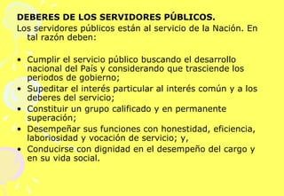 DEBERES DE LOS SERVIDORES PÚBLICOS. Los servidores públicos están al servicio de la Nación. En tal razón deben:   Cumplir el servicio público buscando el desarrollo nacional del País y considerando que trasciende los periodos de gobierno; Supeditar el interés particular al interés común y a los deberes del servicio; Constituir un grupo calificado y en permanente superación;  Desempeñar sus funciones con honestidad, eficiencia, laboriosidad y vocación de servicio; y, Conducirse con dignidad en el desempeño del cargo y en su vida social. 