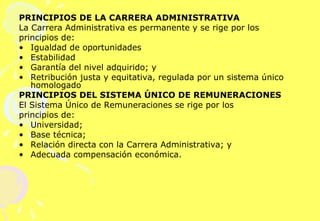 PRINCIPIOS DE LA CARRERA ADMINISTRATIVA La Carrera Administrativa es permanente y se rige por los principios de: Igualdad de oportunidades Estabilidad Garantía del nivel adquirido; y  Retribución justa y equitativa, regulada por un sistema único homologado PRINCIPIOS DEL SISTEMA ÚNICO DE REMUNERACIONES  El Sistema Único de Remuneraciones se rige por los principios de: Universidad; Base técnica; Relación directa con la Carrera Administrativa; y  Adecuada compensación económica.   