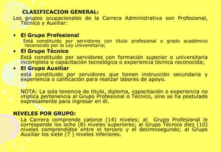 CLASIFICACIÓN GENERAL: Los grupos ocupacionales de la Carrera Administrativa son Profesional, Técnico y Auxiliar:   El Grupo Profesional   Está constituido por servidores con título profesional o grado académico reconocido por la Ley Universitaria;  El Grupo Técnico  Está constituido por servidores con formación superior o universitaria incompleta o capacitación tecnológica o experiencia técnica reconocida; El Grupo Auxiliar   está constituido por servidores que tienen instrucción secundaria y experiencia o calificación para realizar labores de apoyo. NOTA: La sola tenencia de titulo, diploma, capacitación o experiencia no implica pertenencia al Grupo Profesional o Técnico, sino se ha postulado expresamente para ingresar en él. NIVELES POR GRUPO: La Carrera comprende catorce (14) niveles; al  Grupo Profesional le corresponde los ocho (8) niveles superiores; al Grupo Técnico diez (10) niveles comprendidos entre el tercero y el decimosegundo; al Grupo Auxiliar los siete (7 ) niveles inferiores. 