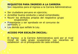 REQUSITOS PARA INGRESO A LA CARRERA Son requisitos para el ingreso a la Carrera Administrativa:   Ser ciudadano peruano en ejercicio; Acreditar buena conducta y salud comprobada; Reunir los atributos propios del respectivo grupo    ocupacional; Presentarse y ser aprobado en el concurso de      admisión; y  Los demás que señale la Ley. ACCESO POR ESCALÓN INICIAL: El ingreso  a la Carrera Administrativa será por el nivel inicial de cada grupo ocupacional. Las vacantes se establecen  en el presupuesto de cada entidad.   