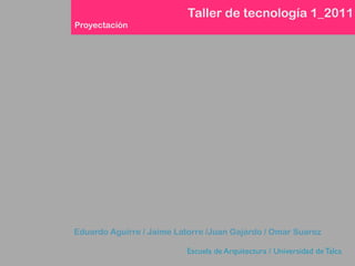Taller de tecnología 1_2011
Proyectación




Eduardo Aguirre / Jaime Latorre /Juan Gajardo / Omar Suarez

                          Escuela de Arquitectura / Universidad de Talca
 