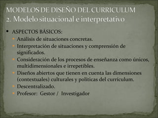 ASPECTOS BÁSICOS: Análisis de situaciones concretas. Interpretación de situaciones y comprensión de significados. Consideración de los procesos de enseñanza como únicos, multidimensionales e irrepetibles. Diseños abiertos que tienen en cuenta las dimensiones (contextuales) culturales y políticas del currículum. Descentralizado. Profesor:  Gestor /  Investigador 