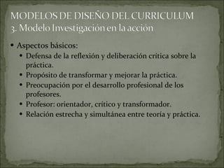 Aspectos básicos: Defensa de la reflexión y deliberación crítica sobre la práctica. Propósito de transformar y mejorar la práctica. Preocupación por el desarrollo profesional de los profesores. Profesor: orientador, crítico y transformador. Relación estrecha y simultánea entre teoría y práctica. 