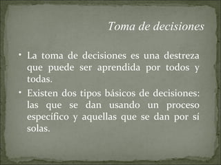 La toma de decisiones es una destreza que puede ser aprendida por todos y todas.  Existen dos tipos básicos de decisiones: las que se dan usando un proceso específico y aquellas que se dan por sí solas. Toma de decisiones 