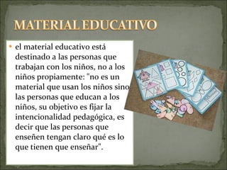 el material educativo está destinado a las personas que trabajan con los niños, no a los niños propiamente: "no es un material que usan los niños sino las personas que educan a los niños, su objetivo es fijar la intencionalidad pedagógica, es decir que las personas que enseñen tengan claro qué es lo que tienen que enseñar". 