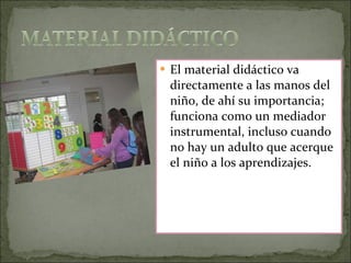 El material didáctico va directamente a las manos del niño, de ahí su importancia; funciona como un mediador instrumental, incluso cuando no hay un adulto que acerque el niño a los aprendizajes. 