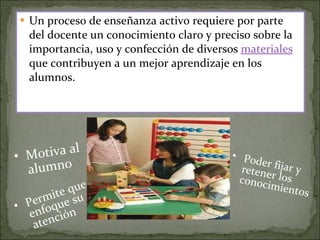Un proceso de enseñanza activo requiere por parte del docente un conocimiento claro y preciso sobre la importancia, uso y confección de diversos  materiales  que contribuyen a un mejor aprendizaje en los alumnos.  Motiva al alumno Permite que enfoque su atención Poder fijar y retener los conocimientos 